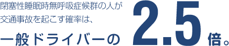 閉塞性睡眠時無呼吸症候群の人が交通事故を起こす確率は、一般ドライバーの2.5倍。